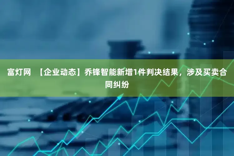 富灯网  【企业动态】乔锋智能新增1件判决结果，涉及买卖合同纠纷