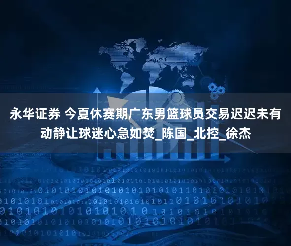 永华证券 今夏休赛期广东男篮球员交易迟迟未有动静让球迷心急如焚_陈国_北控_徐杰