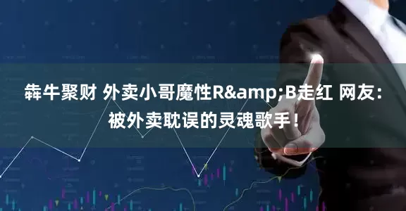 犇牛聚财 外卖小哥魔性R&B走红 网友：被外卖耽误的灵魂歌手！