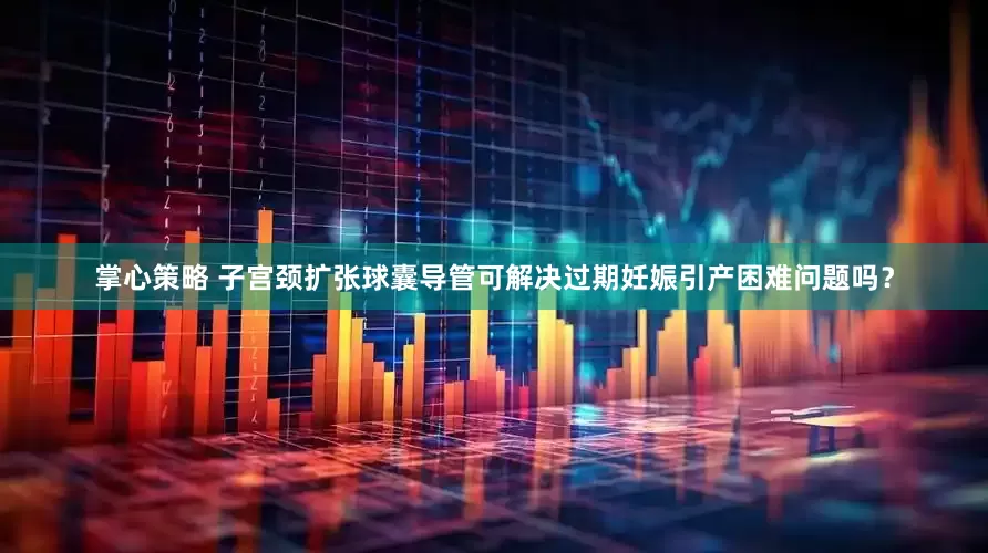 掌心策略 子宫颈扩张球囊导管可解决过期妊娠引产困难问题吗？